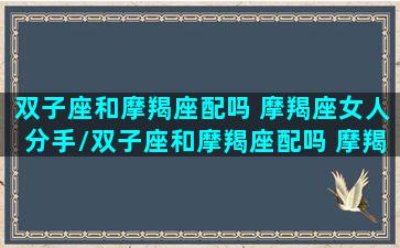 双子座和摩羯座配吗 摩羯座女人分手/双子座和摩羯座配吗 摩羯座女人分手-我的网站